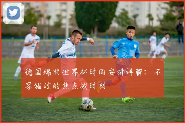 德国瑞典世界杯时间安排详解：不容错过的焦点战时刻