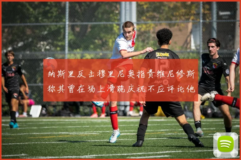 纳斯里反击穆里尼奥指责维尼修斯称其曾在场上滑跪庆祝不应评论他人